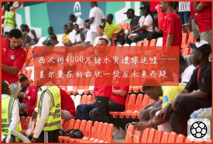 西汉姆4000万镑水货遭球迷嘘——基尔曼在利兹联一役后未来存疑