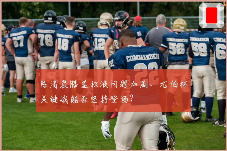 陈清晨膝盖积液问题加剧，尤伯杯关键战能否坚持登场？