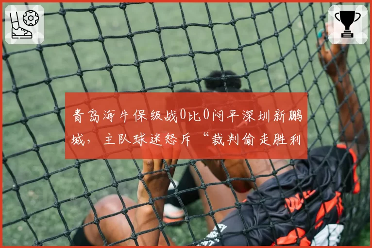 青岛海牛保级战0比0闷平深圳新鹏城，主队球迷怒斥“裁判偷走胜利”