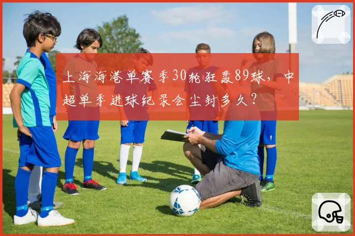 上海海港单赛季30轮狂轰89球,中超单季进球纪录会尘封多久?
