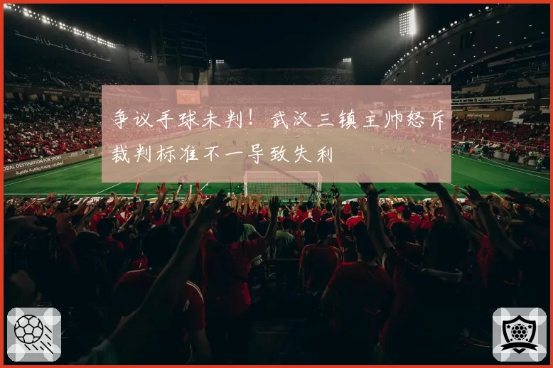 争议手球未判！武汉三镇主帅怒斥裁判标准不一导致失利