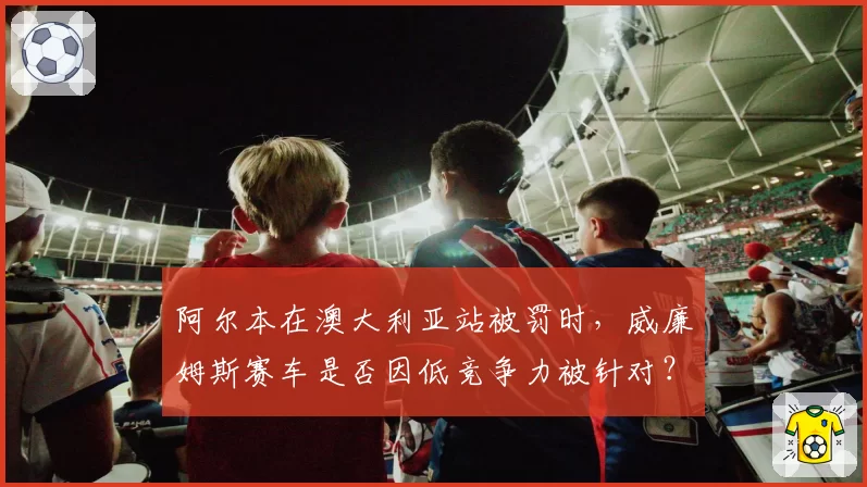 阿尔本在澳大利亚站被罚时,威廉姆斯赛车是否因低竞争力被针对?