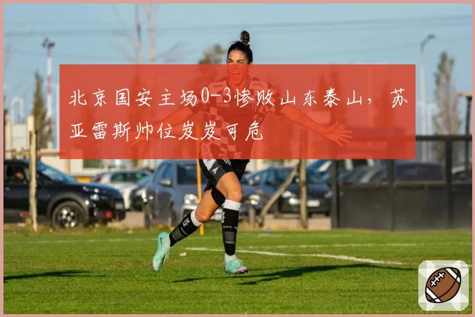 北京国安主场0-3惨败山东泰山,苏亚雷斯帅位岌岌可危