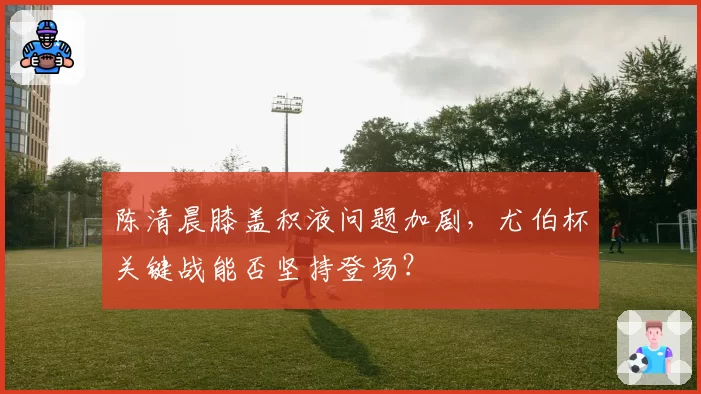 陈清晨膝盖积液问题加剧，尤伯杯关键战能否坚持登场？