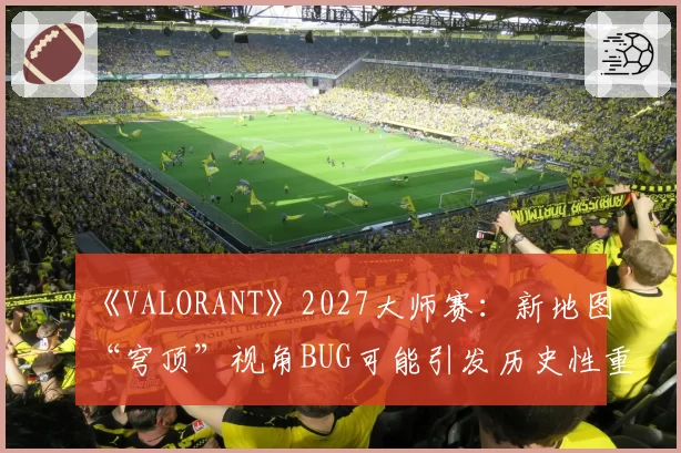 《VALORANT》2027大师赛：新地图“穹顶”视角BUG可能引发历史性重赛机制讨论