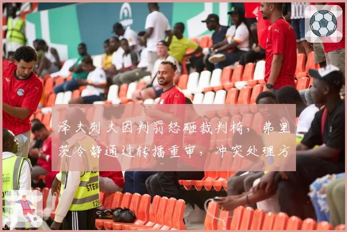 泽夫列夫因判罚怒砸裁判椅，弗里茨冷静通过转播重审，冲突处理方式截然不同