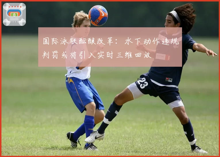 国际泳联酝酿改革：水下动作违规判罚或将引入实时三维回放