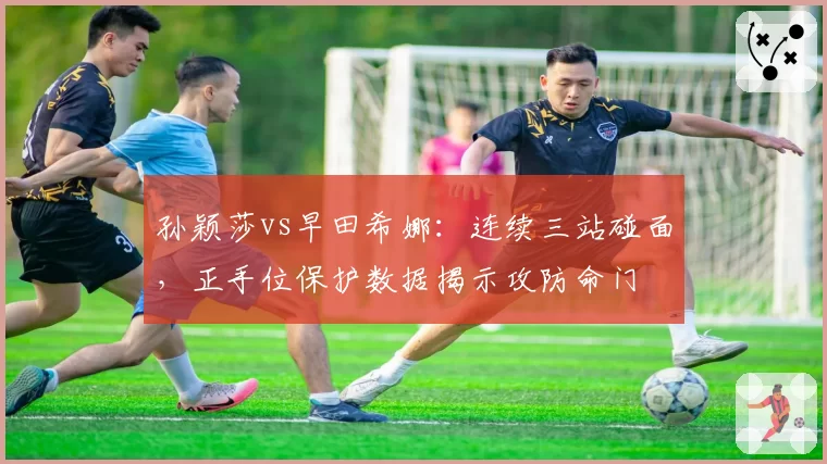 孙颖莎vs早田希娜:连续三站碰面,正手位保护数据揭示攻防命门
