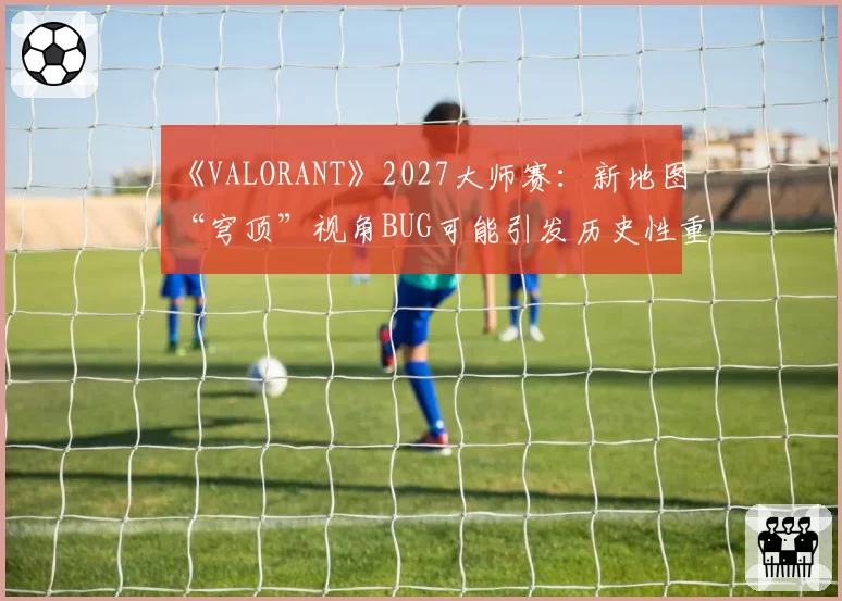 《VALORANT》2027大师赛：新地图“穹顶”视角BUG可能引发历史性重赛机制讨论