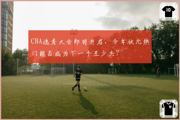 CBA选秀大会即将开启,今年状元热门能否成为下一个王少杰?