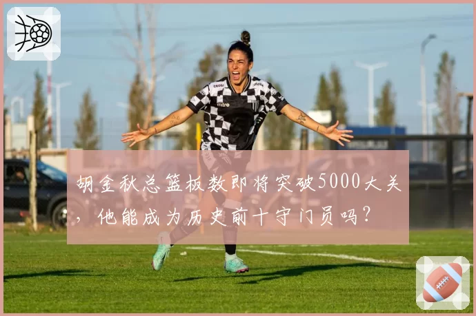 胡金秋总篮板数即将突破5000大关，他能成为历史前十守门员吗？