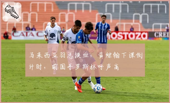马来西亚羽总换血，黄综翰下课倒计时，前国手罗斯林呼声高