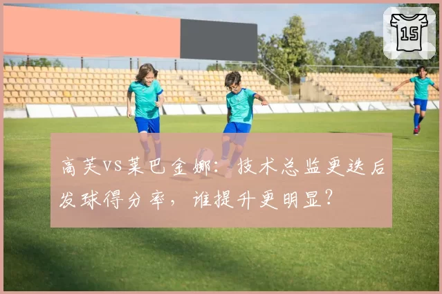 高芙vs莱巴金娜：技术总监更迭后发球得分率，谁提升更明显？