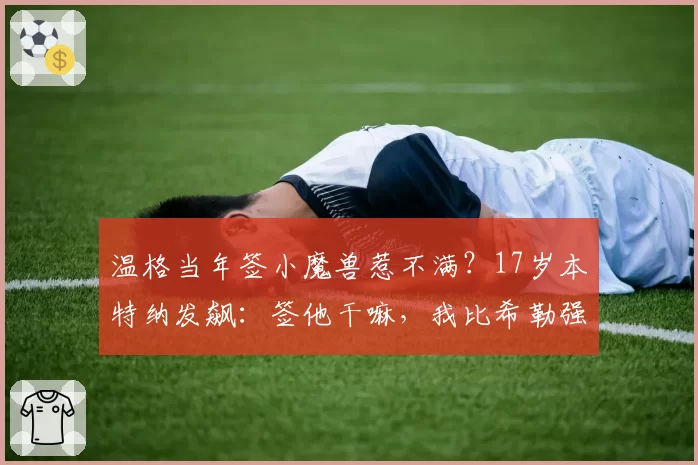 温格当年签小魔兽惹不满？17岁本特纳发飙：签他干嘛，我比希勒强