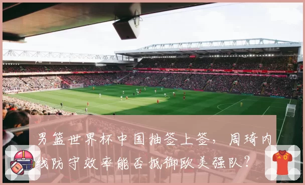 男篮世界杯中国抽签上签,周琦内线防守效率能否抵御欧美强队?