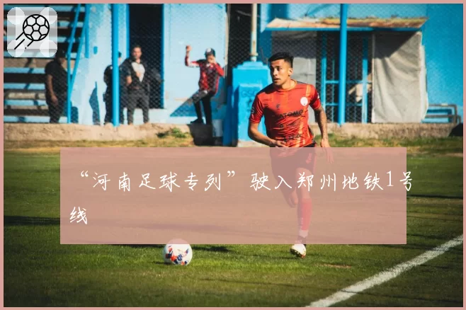 “河南足球专列”驶入郑州地铁1号线