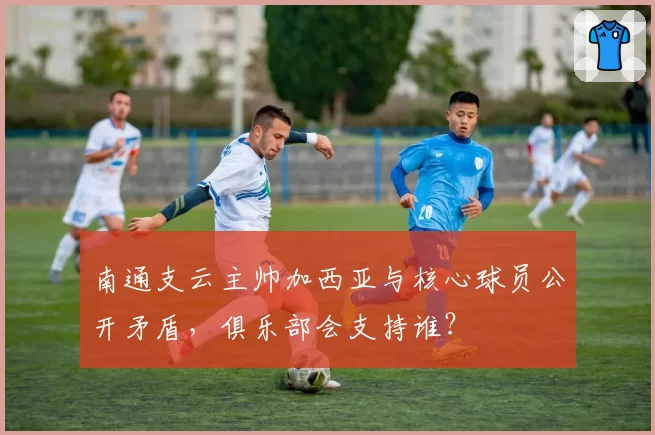 南通支云主帅加西亚与核心球员公开矛盾,俱乐部会支持谁?