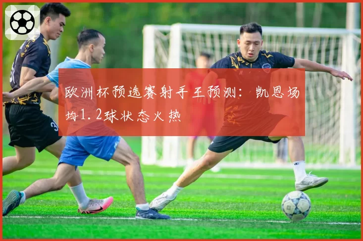 欧洲杯预选赛射手王预测:凯恩场均1.2球状态火热
