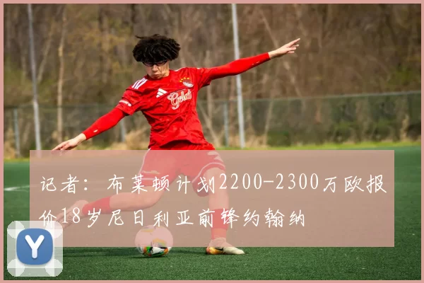 记者:布莱顿计划2200-2300万欧报价18岁尼日利亚前锋约翰纳