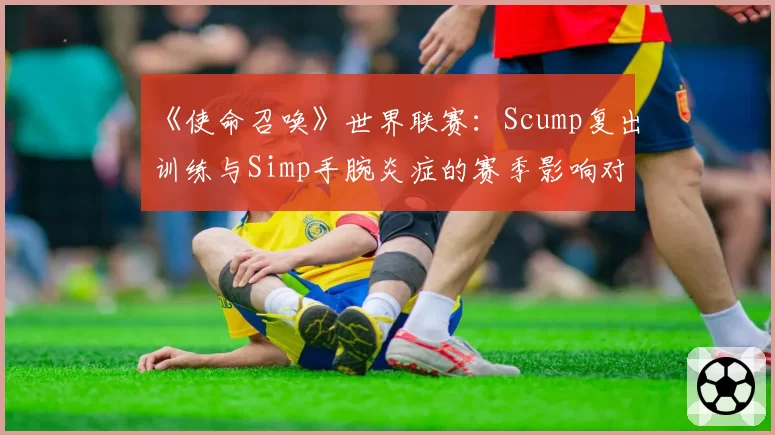 《使命召唤》世界联赛：Scump复出训练与Simp手腕炎症的赛季影响对比
