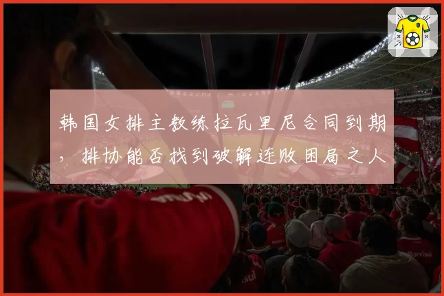 韩国女排主教练拉瓦里尼合同到期,排协能否找到破解连败困局之人?