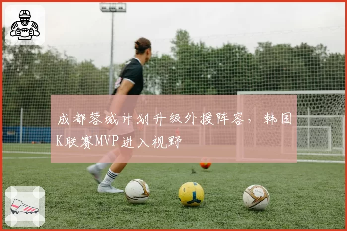 成都蓉城计划升级外援阵容,韩国K联赛MVP进入视野