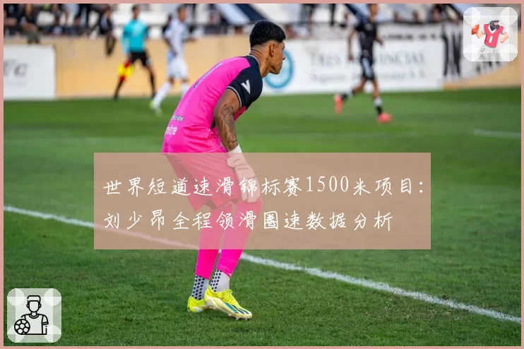 世界短道速滑锦标赛1500米项目：刘少昂全程领滑圈速数据分析
