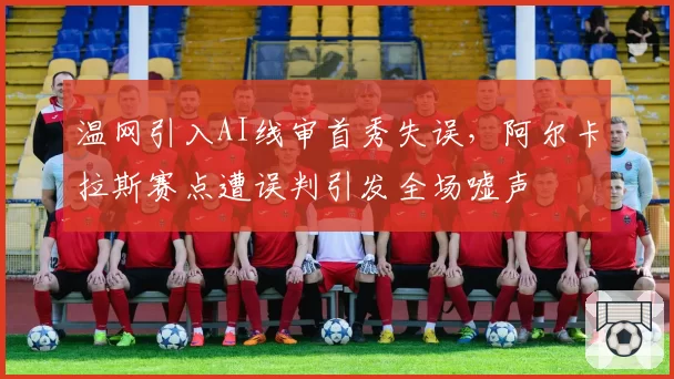 温网引入AI线审首秀失误，阿尔卡拉斯赛点遭误判引发全场嘘声