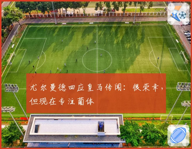 尤尔曼德回应皇马传闻：很荣幸，但现在专注葡体