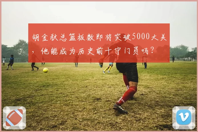 胡金秋总篮板数即将突破5000大关，他能成为历史前十守门员吗？
