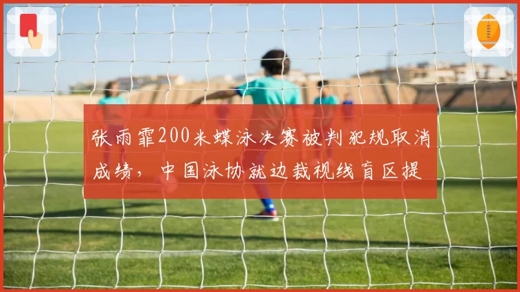 张雨霏200米蝶泳决赛被判犯规取消成绩，中国泳协就边裁视线盲区提出申诉