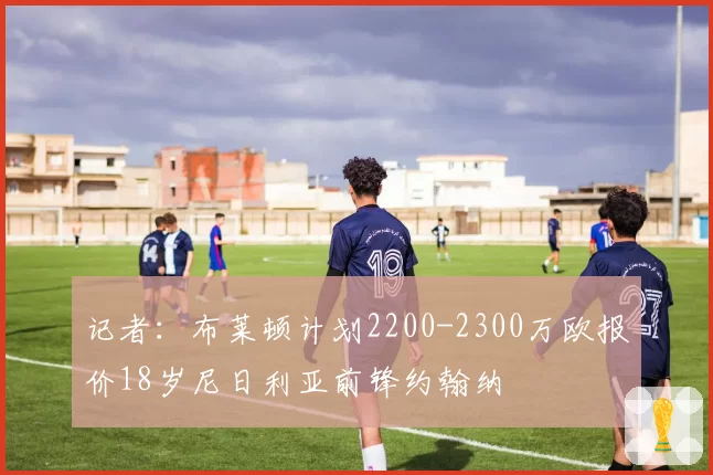 记者:布莱顿计划2200-2300万欧报价18岁尼日利亚前锋约翰纳
