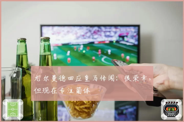 尤尔曼德回应皇马传闻:很荣幸,但现在专注葡体