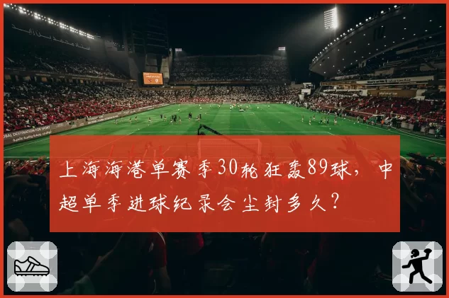 上海海港单赛季30轮狂轰89球,中超单季进球纪录会尘封多久?