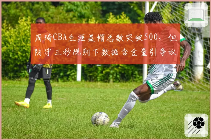 周琦CBA生涯盖帽总数突破500，但防守三秒规则下数据含金量引争议