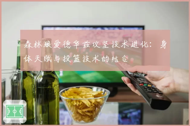 森林狼爱德华兹攻坚技术进化:身体天赋与投篮技术的结合
