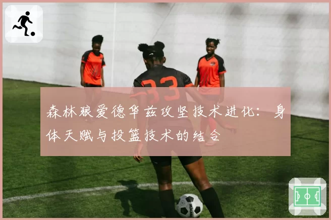 森林狼爱德华兹攻坚技术进化:身体天赋与投篮技术的结合