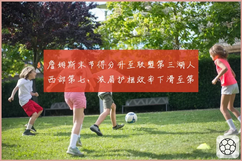 詹姆斯末节得分升至联盟第三湖人西部第七,浓眉护框效率下滑至第15位