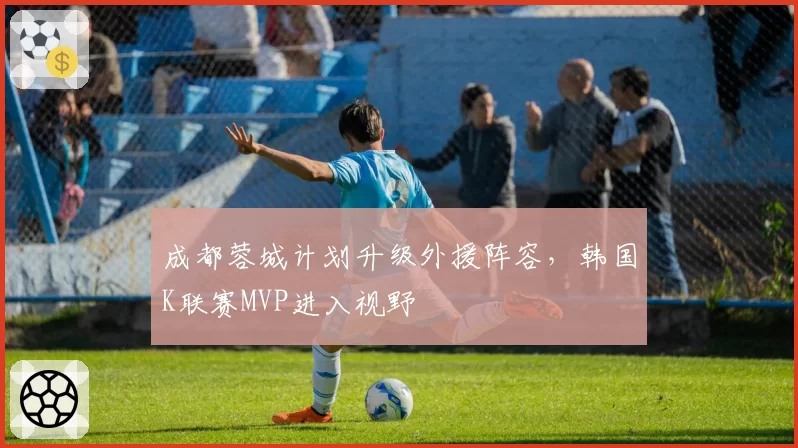 成都蓉城计划升级外援阵容,韩国K联赛MVP进入视野