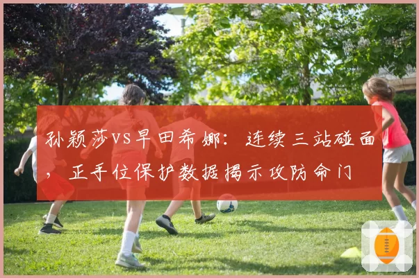 孙颖莎vs早田希娜:连续三站碰面,正手位保护数据揭示攻防命门