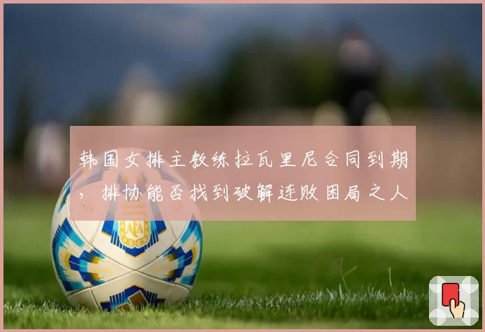韩国女排主教练拉瓦里尼合同到期,排协能否找到破解连败困局之人?