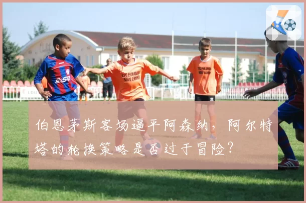 伯恩茅斯客场逼平阿森纳,阿尔特塔的轮换策略是否过于冒险?