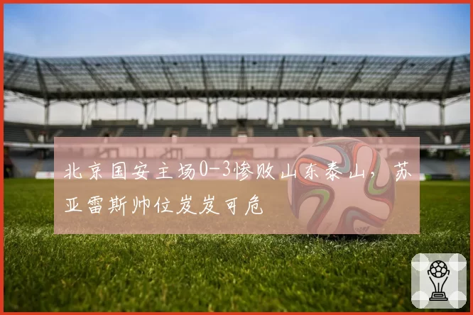 北京国安主场0-3惨败山东泰山,苏亚雷斯帅位岌岌可危