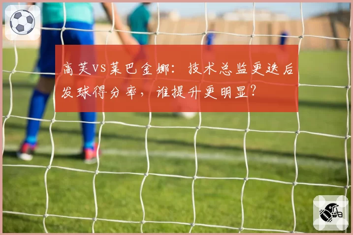 高芙vs莱巴金娜:技术总监更迭后发球得分率,谁提升更明显?
