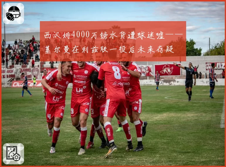 西汉姆4000万镑水货遭球迷嘘——基尔曼在利兹联一役后未来存疑