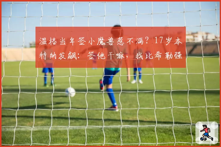 温格当年签小魔兽惹不满？17岁本特纳发飙：签他干嘛，我比希勒强