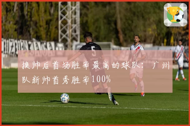 换帅后首场胜率最高的球队：广州队新帅首秀胜率100%