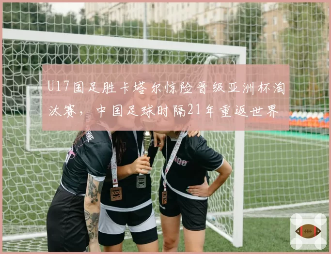 U17国足胜卡塔尔惊险晋级亚洲杯淘汰赛，中国足球时隔21年重返世界大赛