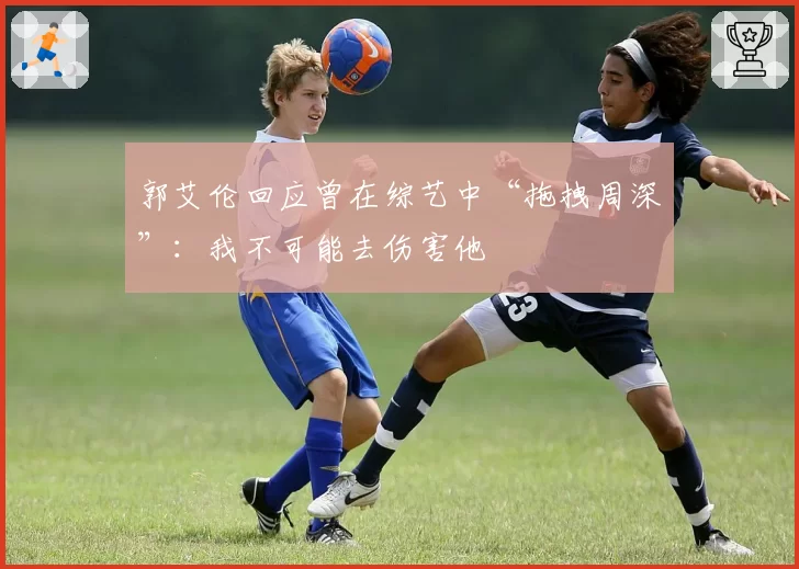 郭艾伦回应曾在综艺中“拖拽周深”：我不可能去伤害他