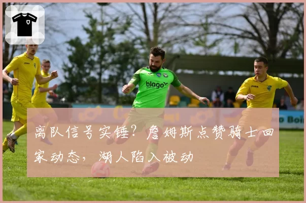 离队信号实锤?詹姆斯点赞骑士回家动态,湖人陷入被动